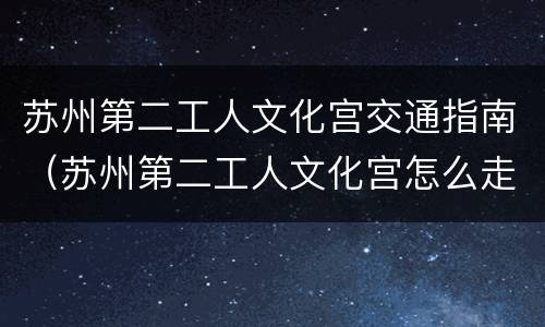 苏州第二工人文化宫交通指南（苏州第二工人文化宫怎么走）