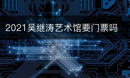 2021吴继涛艺术馆要门票吗