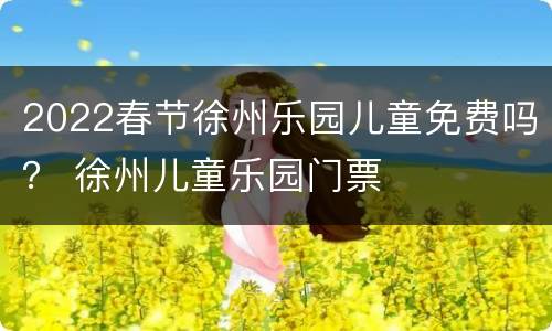 2022春节徐州乐园儿童免费吗？ 徐州儿童乐园门票
