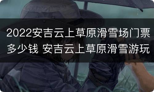2022安吉云上草原滑雪场门票多少钱 安吉云上草原滑雪游玩攻略