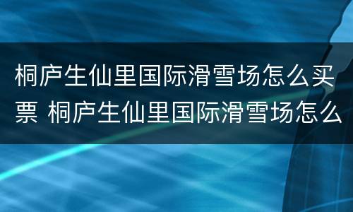 桐庐生仙里国际滑雪场怎么买票 桐庐生仙里国际滑雪场怎么样