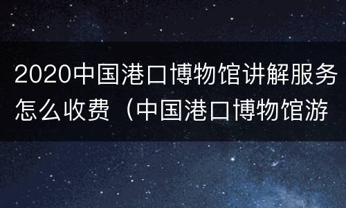 2020中国港口博物馆讲解服务怎么收费（中国港口博物馆游记）