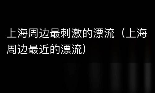 上海周边最刺激的漂流（上海周边最近的漂流）