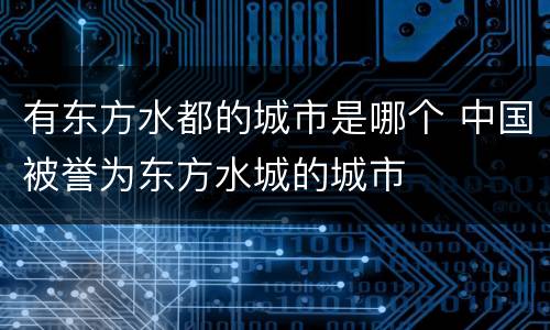 有东方水都的城市是哪个 中国被誉为东方水城的城市
