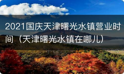 2021国庆天津曙光水镇营业时间（天津曙光水镇在哪儿）
