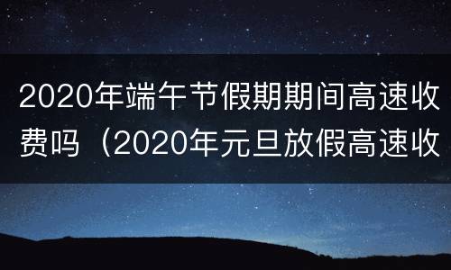 2020年端午节假期期间高速收费吗（2020年元旦放假高速收费吗）