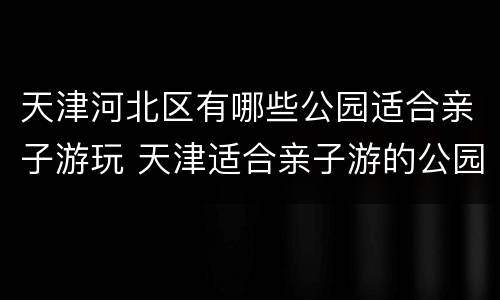 天津河北区有哪些公园适合亲子游玩 天津适合亲子游的公园