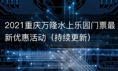 2021重庆万隆水上乐园门票最新优惠活动（持续更新）