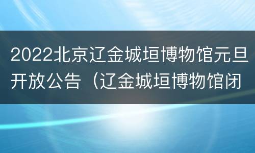 2022北京辽金城垣博物馆元旦开放公告（辽金城垣博物馆闭馆公告）