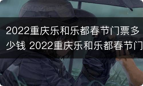2022重庆乐和乐都春节门票多少钱 2022重庆乐和乐都春节门票多少钱一张
