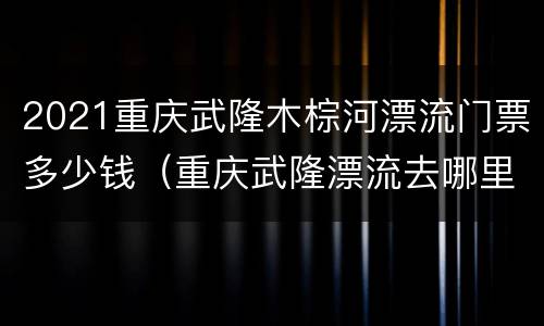 2021重庆武隆木棕河漂流门票多少钱（重庆武隆漂流去哪里）