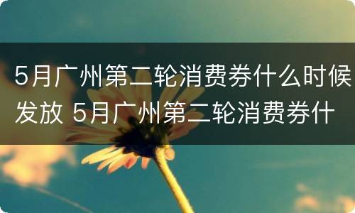 5月广州第二轮消费券什么时候发放 5月广州第二轮消费券什么时候发放呢