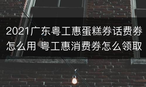 2021广东粤工惠蛋糕券话费券怎么用 粤工惠消费券怎么领取