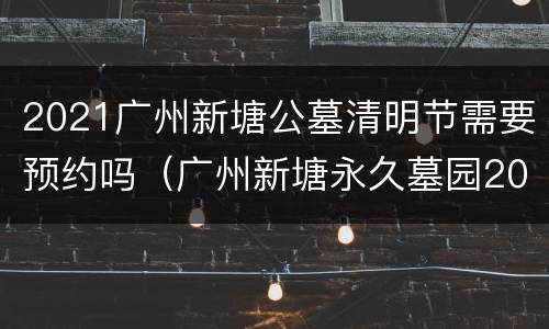 2021广州新塘公墓清明节需要预约吗（广州新塘永久墓园2020年可拜祭吗?）