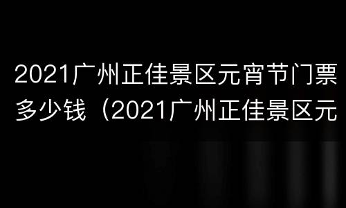 2021广州正佳景区元宵节门票多少钱（2021广州正佳景区元宵节门票多少钱）