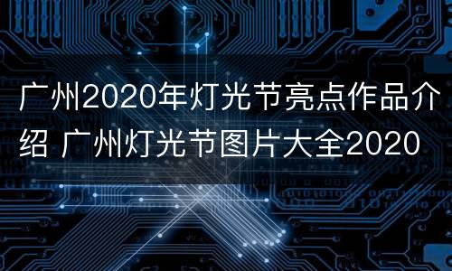 广州2020年灯光节亮点作品介绍 广州灯光节图片大全2020