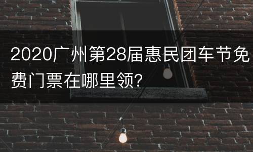 2020广州第28届惠民团车节免费门票在哪里领？