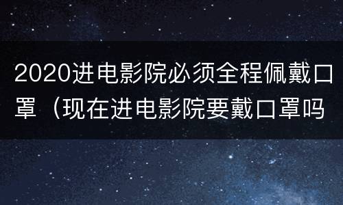 2020进电影院必须全程佩戴口罩（现在进电影院要戴口罩吗）