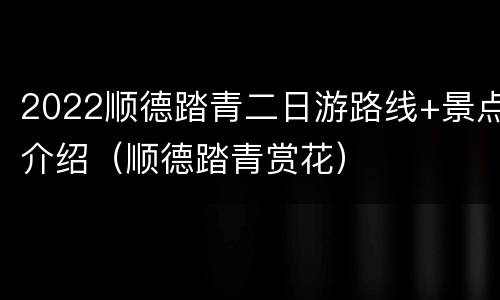 2022顺德踏青二日游路线+景点介绍（顺德踏青赏花）