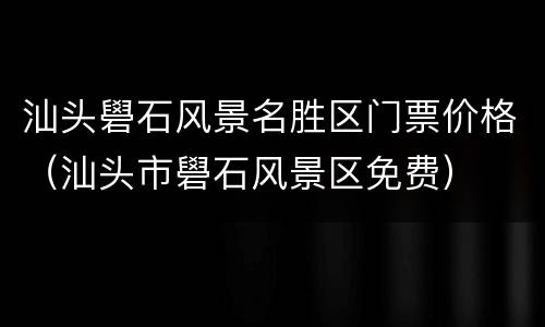 汕头礐石风景名胜区门票价格（汕头市礐石风景区免费）