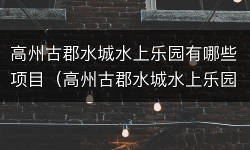 高州古郡水城水上乐园有哪些项目（高州古郡水城水上乐园门票包括玩了吗）