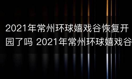 2021年常州环球嬉戏谷恢复开园了吗 2021年常州环球嬉戏谷恢复开园了吗视频