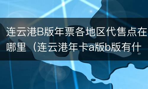 连云港B版年票各地区代售点在哪里（连云港年卡a版b版有什么区别）
