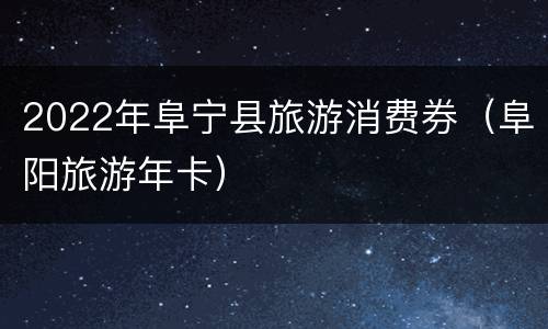 2022年阜宁县旅游消费券（阜阳旅游年卡）