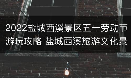 2022盐城西溪景区五一劳动节游玩攻略 盐城西溪旅游文化景区门票