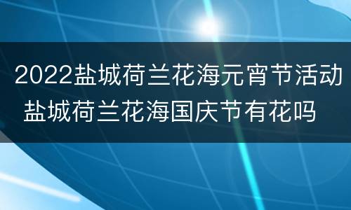 2022盐城荷兰花海元宵节活动 盐城荷兰花海国庆节有花吗