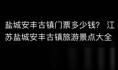 盐城安丰古镇门票多少钱？ 江苏盐城安丰古镇旅游景点大全