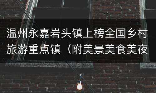 温州永嘉岩头镇上榜全国乡村旅游重点镇（附美景美食美夜攻略）