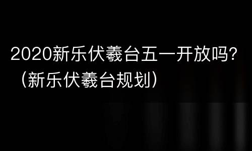 2020新乐伏羲台五一开放吗？（新乐伏羲台规划）