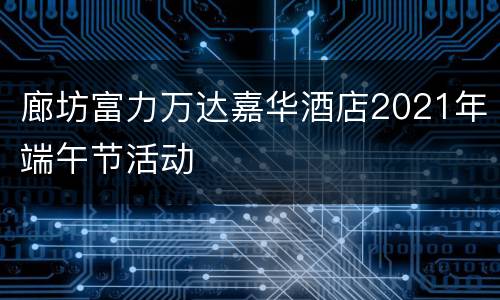 廊坊富力万达嘉华酒店2021年端午节活动