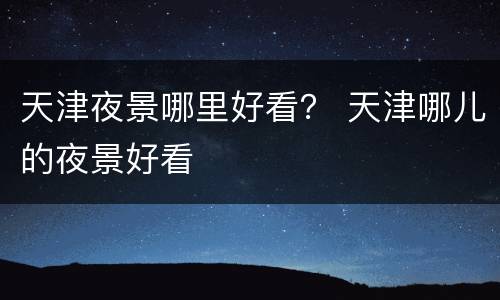 天津夜景哪里好看？ 天津哪儿的夜景好看