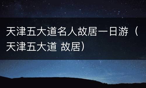 天津五大道名人故居一日游（天津五大道 故居）