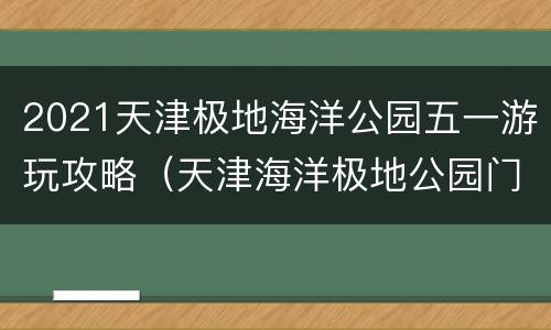 2021天津极地海洋公园五一游玩攻略（天津海洋极地公园门票）