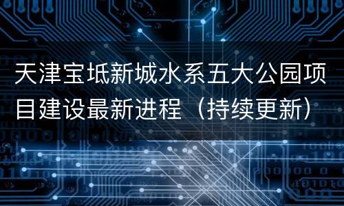 天津宝坻新城水系五大公园项目建设最新进程（持续更新）
