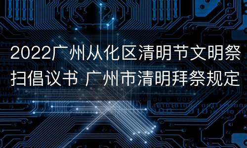 2022广州从化区清明节文明祭扫倡议书 广州市清明拜祭规定