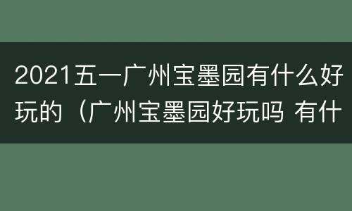 2021五一广州宝墨园有什么好玩的（广州宝墨园好玩吗 有什么特色的景点）