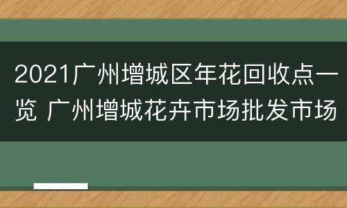 2021广州增城区年花回收点一览 广州增城花卉市场批发市场