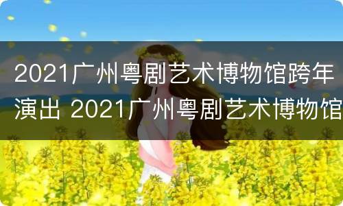 2021广州粤剧艺术博物馆跨年演出 2021广州粤剧艺术博物馆跨年演出视频