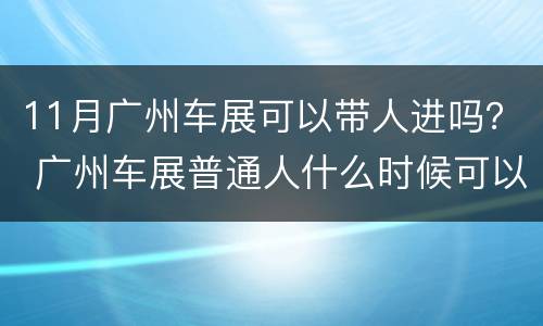 11月广州车展可以带人进吗？ 广州车展普通人什么时候可以进