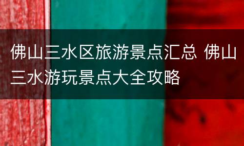 佛山三水区旅游景点汇总 佛山三水游玩景点大全攻略