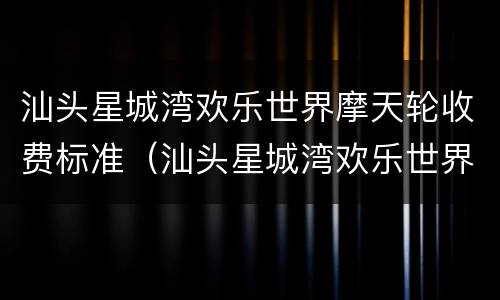汕头星城湾欢乐世界摩天轮收费标准（汕头星城湾欢乐世界摩天轮收费标准多少钱）