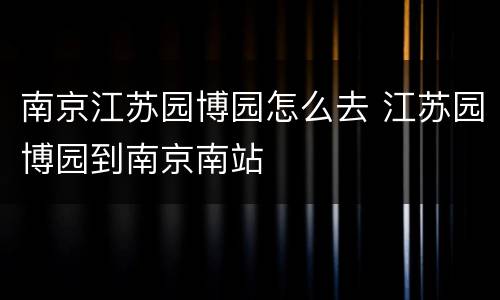 南京江苏园博园怎么去 江苏园博园到南京南站