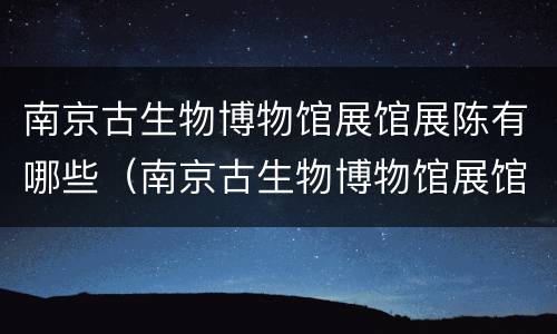 南京古生物博物馆展馆展陈有哪些（南京古生物博物馆展馆展陈有哪些文物）