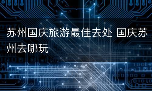 苏州国庆旅游最佳去处 国庆苏州去哪玩