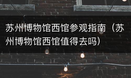 苏州博物馆西馆参观指南（苏州博物馆西馆值得去吗）