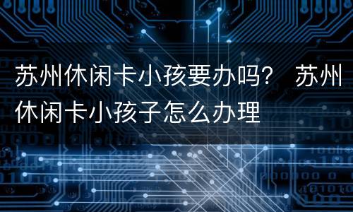 苏州休闲卡小孩要办吗？ 苏州休闲卡小孩子怎么办理
